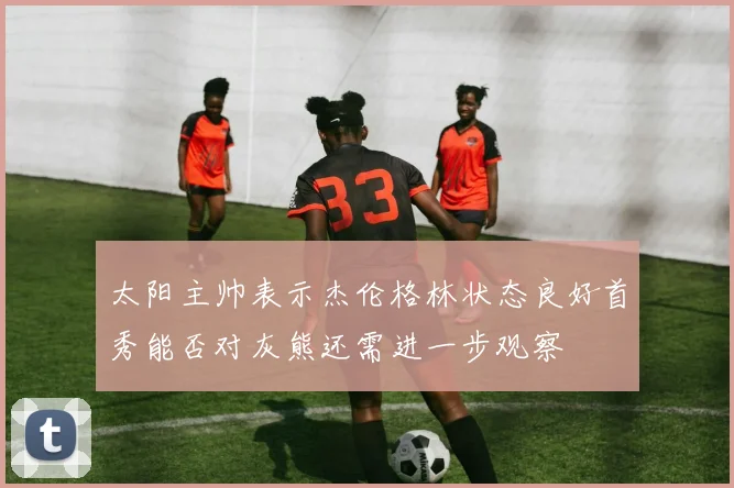 太阳主帅表示杰伦格林状态良好首秀能否对灰熊还需进一步观察