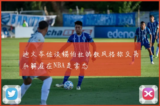 迪文岑佐谈锡伯杜执教风格称交易和解雇在NBA是常态