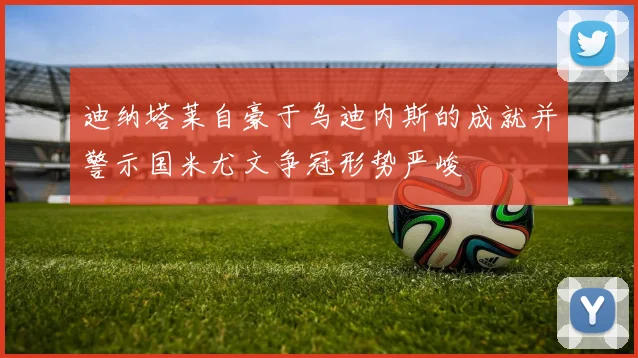 迪纳塔莱自豪于乌迪内斯的成就并警示国米尤文争冠形势严峻