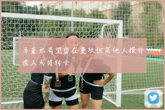 马奎尔渴望留在曼联但若他人报价诱人或将转会