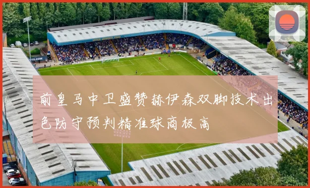 前皇马中卫盛赞赫伊森双脚技术出色防守预判精准球商极高