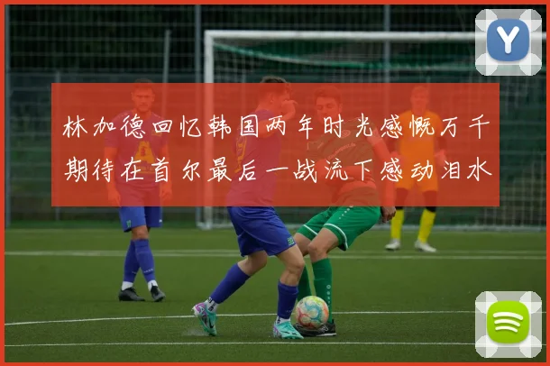 林加德回忆韩国两年时光感慨万千期待在首尔最后一战流下感动泪水