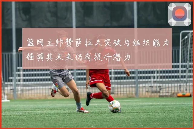 篮网主帅赞萨拉夫突破与组织能力强调其未来仍有提升潜力