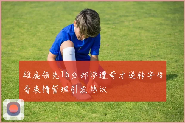 雄鹿领先16分却惨遭奇才逆转字母哥表情管理引发热议