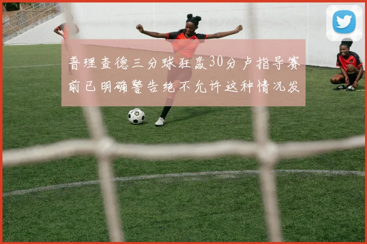 普理查德三分球狂轰30分卢指导赛前已明确警告绝不允许这种情况发生