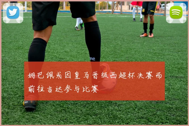 姆巴佩或因皇马晋级西超杯决赛而前往吉达参与比赛
