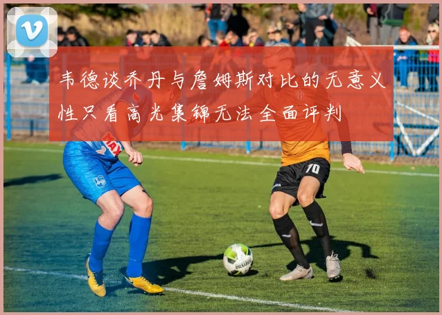 韦德谈乔丹与詹姆斯对比的无意义性只看高光集锦无法全面评判