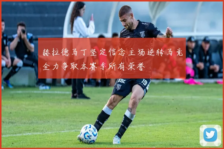 赫拉德马丁坚定信念主场逆转马竞全力争取本赛季所有荣誉