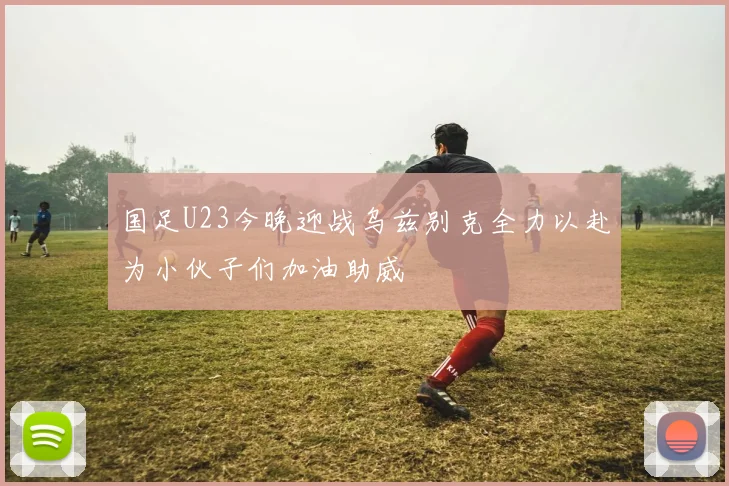 国足U23今晚迎战乌兹别克全力以赴为小伙子们加油助威