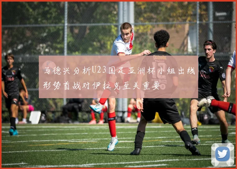 马德兴分析U23国足亚洲杯小组出线形势首战对伊拉克至关重要