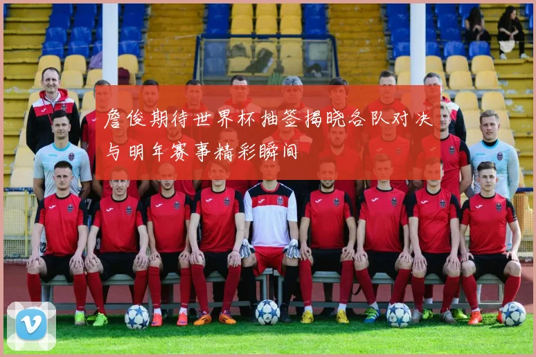 詹俊期待世界杯抽签揭晓各队对决与明年赛事精彩瞬间