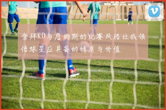崇拜KD与詹姆斯的比赛风格让我领悟球星应具备的特质与价值