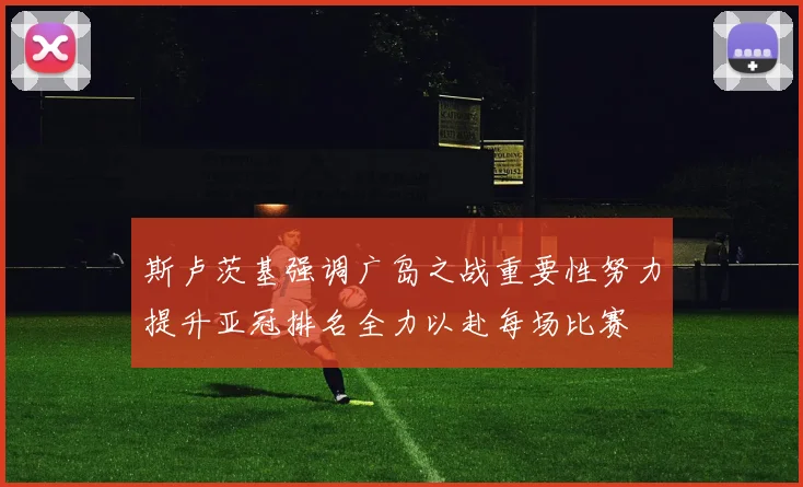 斯卢茨基强调广岛之战重要性努力提升亚冠排名全力以赴每场比赛