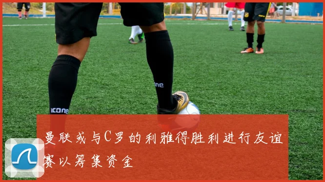曼联或与C罗的利雅得胜利进行友谊赛以筹集资金