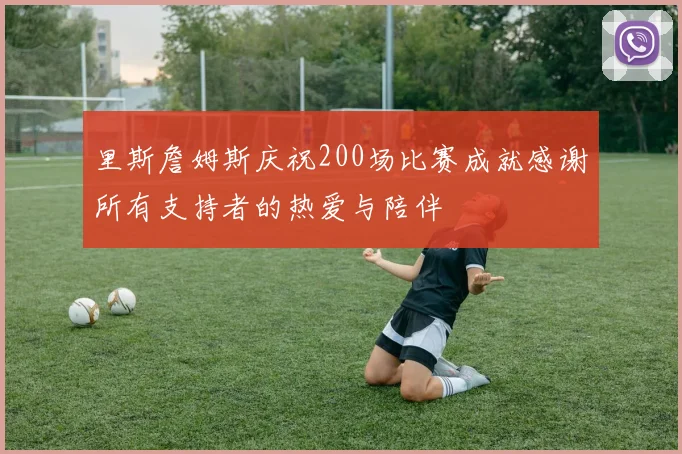 里斯詹姆斯庆祝200场比赛成就感谢所有支持者的热爱与陪伴