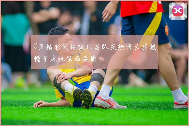 C罗精彩倒钩破门后队友热情为其戴帽子庆祝场面温馨