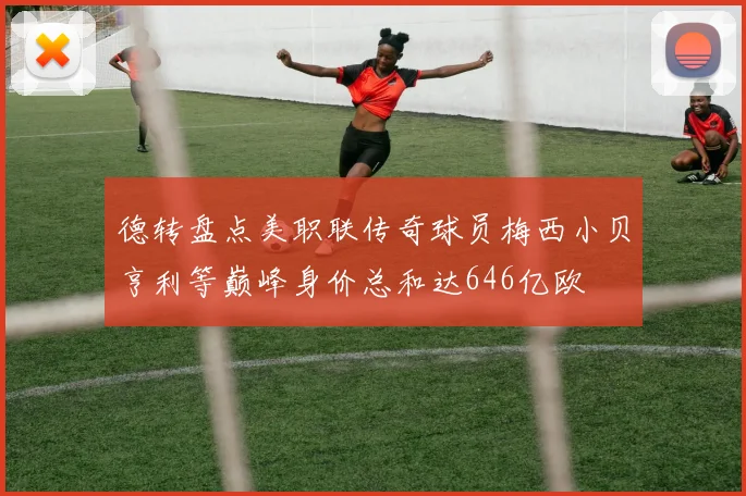 德转盘点美职联传奇球员梅西小贝亨利等巅峰身价总和达646亿欧