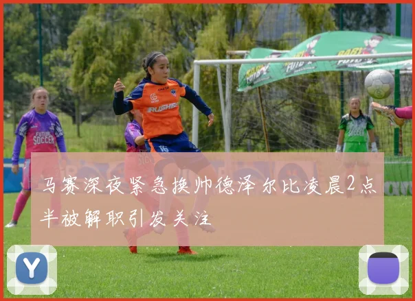 马赛深夜紧急换帅德泽尔比凌晨2点半被解职引发关注