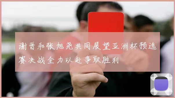 谢晋和张旭尧共同展望亚洲杯预选赛决战全力以赴争取胜利